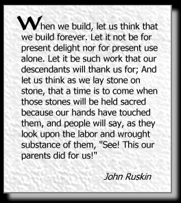When we build, let us think that we build forever. Let it not be for present delight nor for present use alone. Let it be such work that our descendants will thank us for; And let us think as we lay stone on stone, that a time is to come when those stones will be held sacred because our hands have touched them, and people will say, as they look upon the labor and wrought substance of them, See! This our parents did for us!